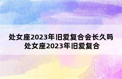 处女座2023年旧爱复合会长久吗 处女座2023年旧爱复合